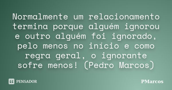 Normalmente um relacionamento termina porque alguém ignorou e outro alguém foi ignorado, pelo menos no início e como regra geral, o ignorante sofre menos! (Pedr... Frase de PMarcos.