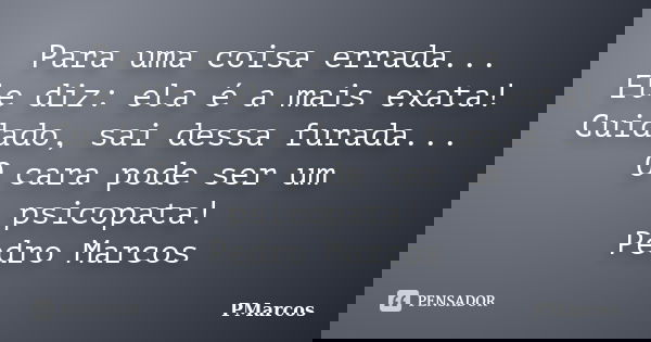 Para uma coisa errada... Ele diz: ela é a mais exata! Cuidado, sai dessa furada... O cara pode ser um psicopata! Pedro Marcos... Frase de PMarcos.
