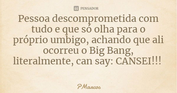 Pessoa descomprometida com tudo e que só olha para o próprio umbigo, achando que ali ocorreu o Big Bang, literalmente, can say: CANSEI!!!... Frase de PMarcos.