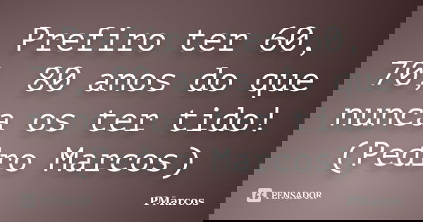 Prefiro ter 60, 70, 80 anos do que nunca os ter tido! (Pedro Marcos)... Frase de PMarcos.