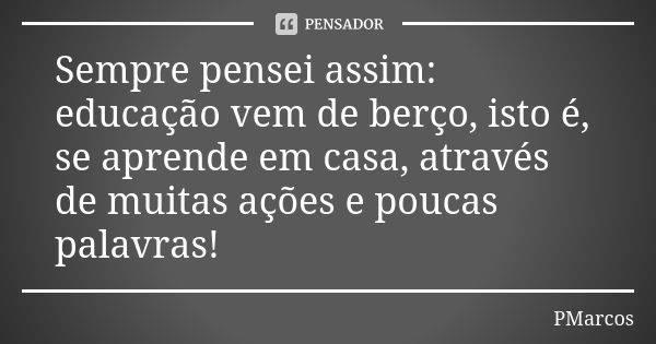 Sempre pensei assim: educação vem de berço, isto é, se aprende em casa, através de muitas ações e poucas palavras!... Frase de PMarcos.