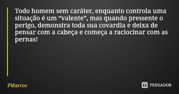 Todo homem sem caráter, enquanto controla uma situação é um “valente”, mas quando pressente o perigo, demonstra toda sua covardia e deixa de pensar com a cabeça... Frase de PMarcos.