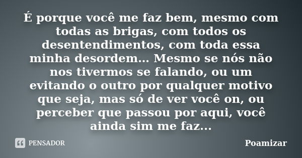 É porque você me faz bem, mesmo com todas as brigas, com todos os desentendimentos, com toda essa minha desordem… Mesmo se nós não nos tivermos se falando, ou u... Frase de Poamizar.