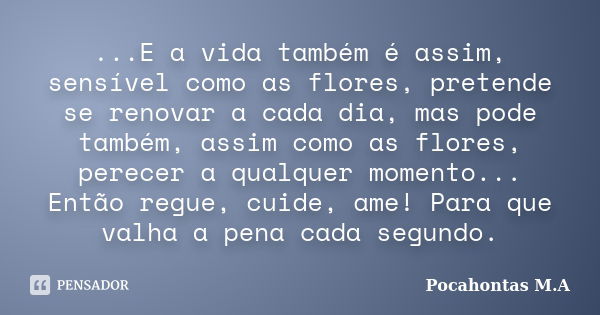 ...E a vida também é assim, sensível como as flores, pretende se renovar a cada dia, mas pode também, assim como as flores, perecer a qualquer momento... Então ... Frase de Pocahontas M.A.