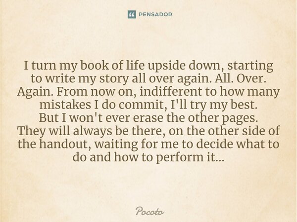 I⁠ turn my book of life upside down, starting to write my story all over again. All. Over. Again. From now on, indifferent to how many mistakes I do commit, I'l... Frase de Pocoto.