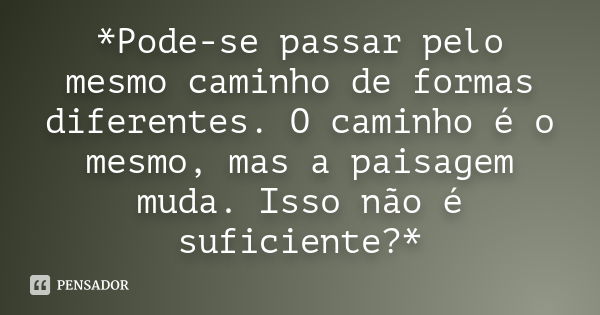 *Pode-se passar pelo mesmo caminho de formas diferentes. O caminho é o mesmo, mas a paisagem muda. Isso não é suficiente?*