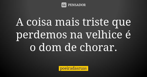 A coisa mais triste que perdemos na velhice é o dom de chorar.... Frase de poeiradasruas.