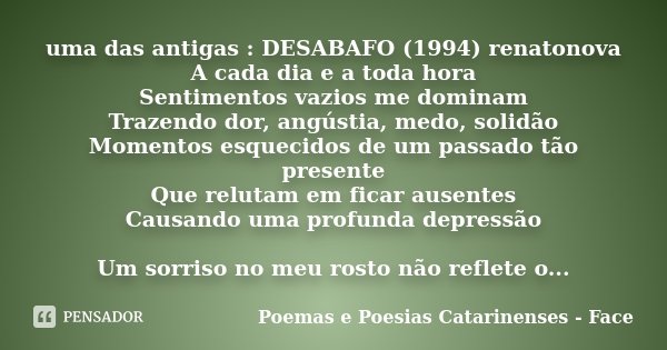uma das antigas : DESABAFO (1994) renatonova A cada dia e a toda hora Sentimentos vazios me dominam Trazendo dor, angústia, medo, solidão Momentos esquecidos de... Frase de Poemas e Poesias Catarinenses - Face.