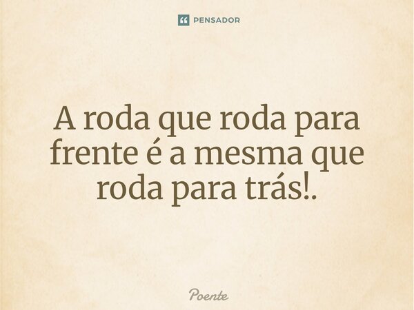⁠A roda que roda para frente é a mesma que roda para trás!.... Frase de Poente.