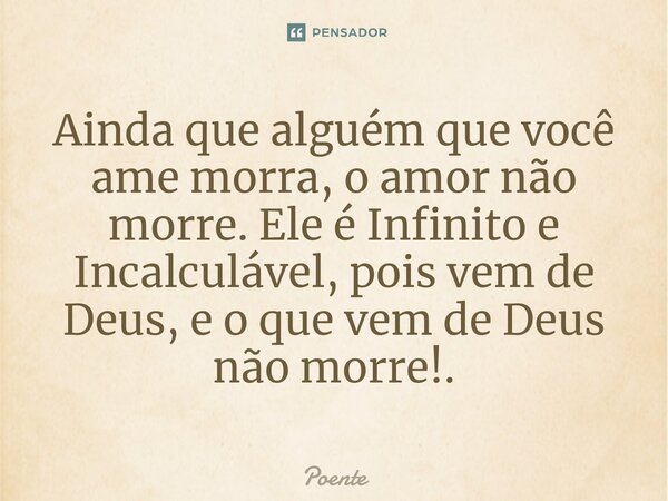 ⁠Ainda que alguém que você ame morra, o amor não morre. Ele é Infinito e Incalculável, pois vem de Deus, e o que vem de Deus não morre!.... Frase de Poente.