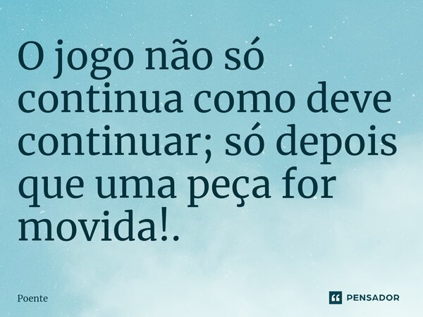 ⁠O jogo não só continua como deve continuar; só depois que uma peça for movida!.... Frase de Poente.