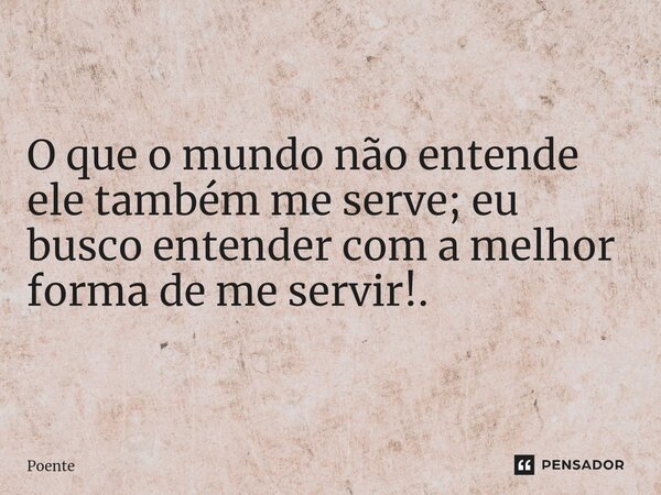 O que o mundo não entende ele também me serve; eu busco entender com a melhor forma de me servir!.... Frase de Poente.