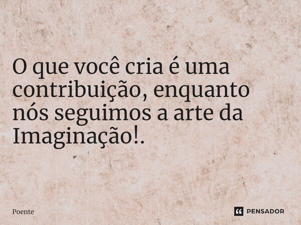 ⁠O que você cria é uma contribuição, enquanto nós seguimos a arte da Imaginação!.... Frase de Poente.