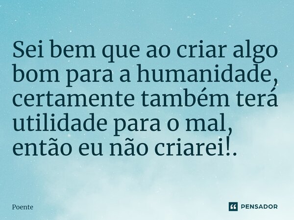 ⁠Sei bem que ao criar algo bom para a humanidade, certamente também terá utilidade para o mal, então eu não criarei!.... Frase de Poente.