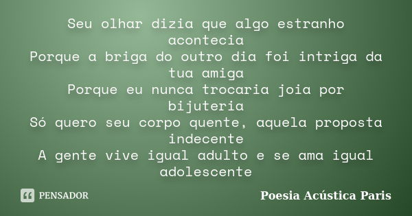 Seu olhar dizia que algo estranho acontecia
Porque a briga do outro dia foi intriga da tua amiga
Porque eu nunca trocaria joia por bijuteria
Só quero seu corpo ... Frase de Poesia Acústica Paris.