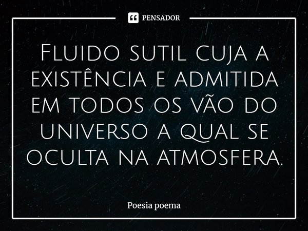 ⁠Fluido sutil cuja a existência e admitida em todos os vão do universo a qual se oculta na atmosfera.... Frase de Poesia Poema.