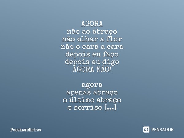 ⁠AGORA
não ao abraço
não olhar a flor
não o cara a cara
depois eu faço
depois eu digo
AGORA NÃO! agora
apenas abraço
o último abraço
o sorriso
não vi seus olhos... Frase de poesiaandletras.