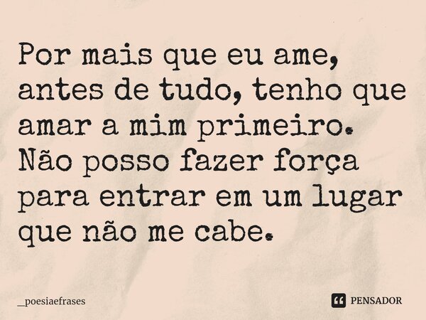 Por mais que eu ame, antes de tudo, tenho que amar a mim primeiro. Não posso fazer força ⁠para entrar em um lugar que não me cabe.... Frase de _Poesiaefrases.