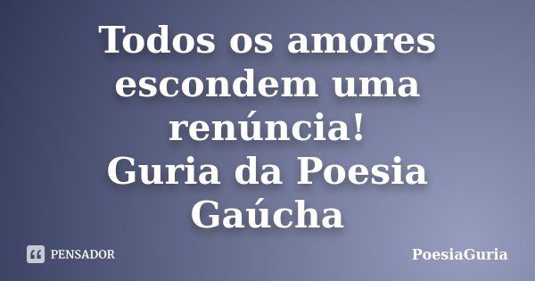 Todos os amores escondem uma renúncia! Guria da Poesia Gaúcha... Frase de PoesiaGuria.