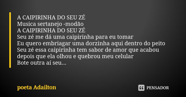 A CAIPIRINHA DO SEU ZÉ Musica sertanejo -modão A CAIPIRINHA DO SEU ZÉ Seu zé me dá uma caipirinha para eu tomar Eu quero embriagar uma dorzinha aqui dentro do p... Frase de poeta Adailton.