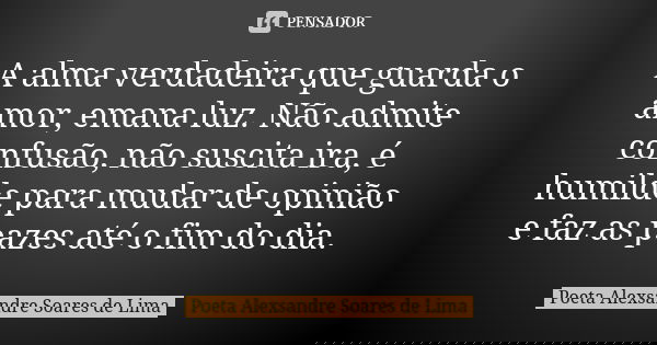 A alma verdadeira que guarda o amor, emana luz. Não admite confusão, não suscita ira, é humilde para mudar de opinião e faz as pazes até o fim do dia.... Frase de Poeta Alexsandre Soares de Lima.