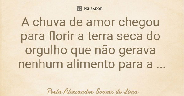 A chuva de amor chegou para florir a terra seca do orgulho que não gerava nenhum alimento para a alegria da alma.... Frase de Poeta Alexsandre Soares de Lima.