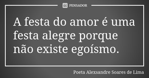 A festa do amor é uma festa alegre porque não existe egoísmo.... Frase de Poeta Alexsandre Soares de Lima.