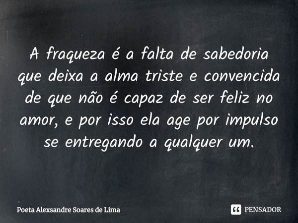 ⁠A fraqueza é a falta de sabedoria que deixa a alma triste e convencida de que não é capaz de ser feliz no amor, e por isso ela age por impulso se entregando a ... Frase de Poeta Alexsandre Soares de Lima.
