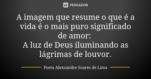 A imagem que resume o que é a vida é o mais puro significado de amor: A luz de Deus iluminando as lágrimas de louvor.... Frase de Poeta Alexsandre Soares de Lima.
