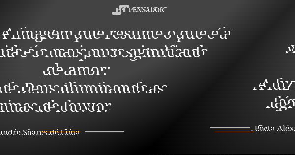 A imagem que resume o que é a vida é o mais puro significado de amor: A luz de Deus iluminando as lágrimas de louvor.... Frase de Poeta Alexsandre Soares de Lima.