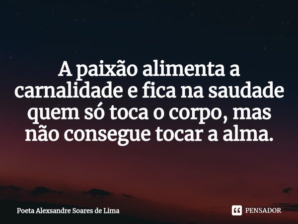 ⁠A paixão alimenta a carnalidade e fica na saudade quem só toca o corpo, mas não consegue tocar a alma.... Frase de Poeta Alexsandre Soares de Lima.