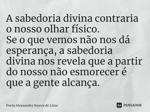 ⁠A sabedoria divina contraria o nosso olhar físico. Se o que vemos não nos dá esperança, a sabedoria divina nos revela que a partir do nosso não esmorecer é que... Frase de Poeta Alexsandre Soares de Lima.