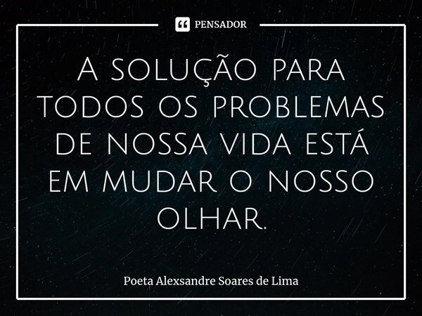 ⁠A solução para todos os problemas de nossa vida está em mudar o nosso olhar.... Frase de Poeta Alexsandre Soares de Lima.