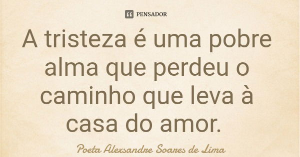 A tristeza é uma pobre alma que perdeu o caminho que leva à casa do amor.... Frase de Poeta Alexsandre Soares de Lima.