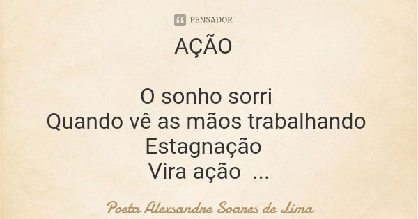 AÇÃO O sonho sorri Quando vê as mãos trabalhando Estagnação Vira ação E a certeza da vitória Passa a habitar no coração... Frase de Poeta Alexsandre Soares de Lima.