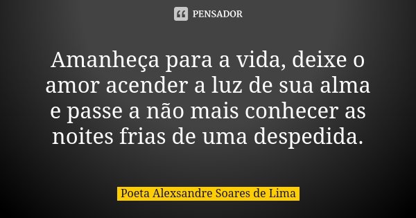 Amanheça para a vida, deixe o amor acender a luz de sua alma e passe a não mais conhecer as noites frias de uma despedida.... Frase de Poeta Alexsandre Soares de Lima.