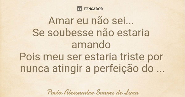 Amar eu não sei... Se soubesse não estaria amando Pois meu ser estaria triste por nunca atingir a perfeição do amor.... Frase de Poeta Alexsandre Soares de Lima.