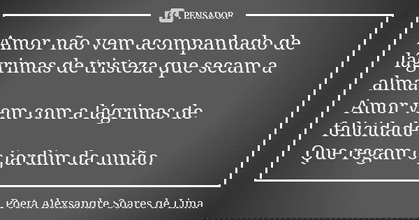 Amor não vem acompanhado de lágrimas de tristeza que secam a alma. Amor vem com a lágrimas de felicidade Que regam o jardim da união.... Frase de Poeta Alexsandre Soares de Lima.