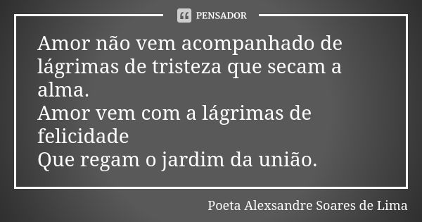 Amor não vem acompanhado de lágrimas de tristeza que secam a alma. Amor vem com a lágrimas de felicidade Que regam o jardim da união.... Frase de Poeta Alexsandre Soares de Lima.