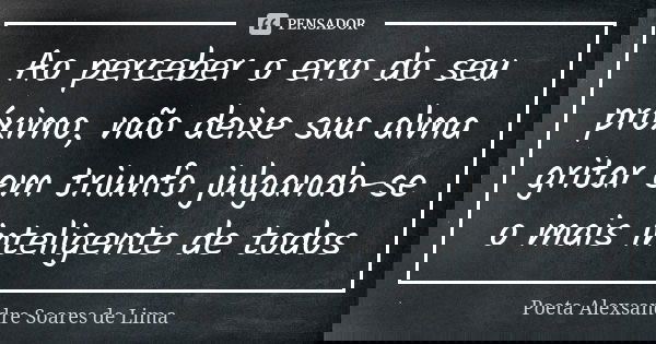 Ao perceber o erro do seu próximo, não deixe sua alma gritar em triunfo julgando-se o mais inteligente de todos... Frase de Poeta Alexsandre Soares de Lima.
