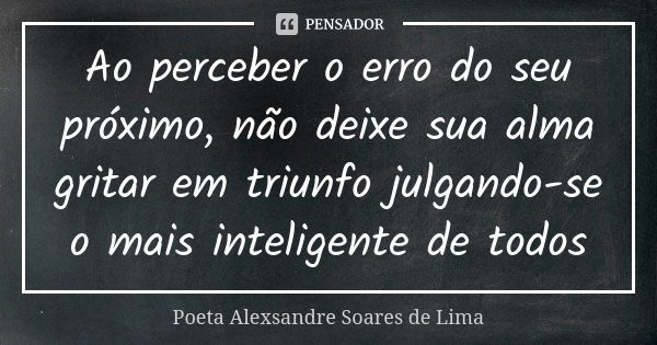 Ao perceber o erro do seu próximo, não deixe sua alma gritar em triunfo julgando-se o mais inteligente de todos... Frase de Poeta Alexsandre Soares de Lima.