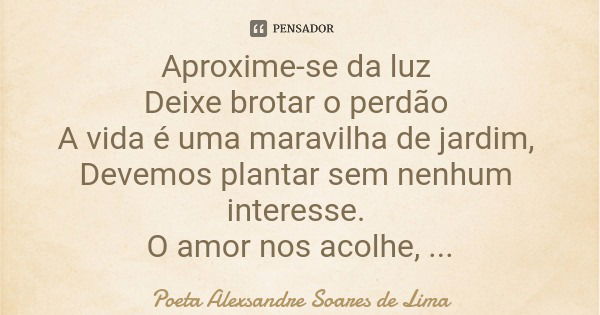 Aproxime-se da luz Deixe brotar o perdão A vida é uma maravilha de jardim, Devemos plantar sem nenhum interesse. O amor nos acolhe, Ele vê quem merece.... Frase de Poeta Alexsandre Soares de Lima.