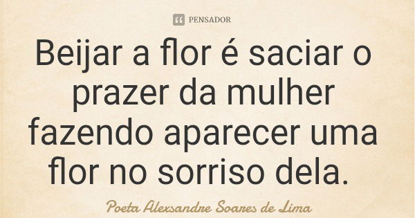 Beijar a flor é saciar o prazer da mulher fazendo aparecer uma flor no sorriso dela.... Frase de Poeta Alexsandre Soares de Lima.