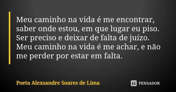 Meu caminho na vida é me encontrar, saber onde estou, em que lugar eu piso. Ser preciso e deixar de falta de juízo. Meu caminho na vida é me achar, e não me per... Frase de Poeta Alexsandre Soares de Lima.