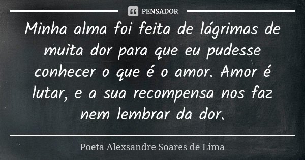 Minha alma foi feita de lágrimas de muita dor para que eu pudesse conhecer o que é o amor. Amor é lutar, e a sua recompensa nos faz nem lembrar da dor.... Frase de Poeta Alexsandre Soares de Lima.