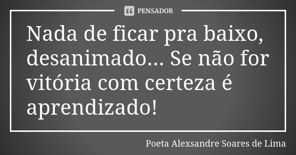 Nada de ficar pra baixo, desanimado... Se não for vitória com certeza é aprendizado!... Frase de Poeta Alexsandre Soares de Lima.