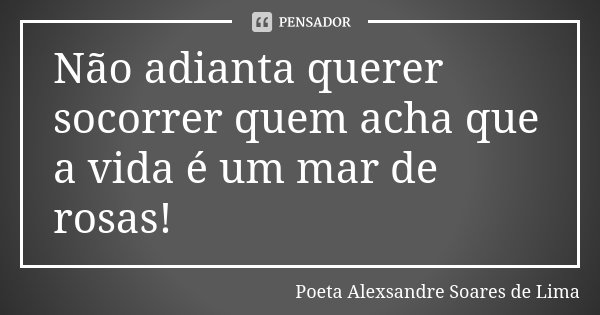 Não adianta querer socorrer quem acha que a vida é um mar de rosas!... Frase de Poeta Alexsandre Soares de Lima.