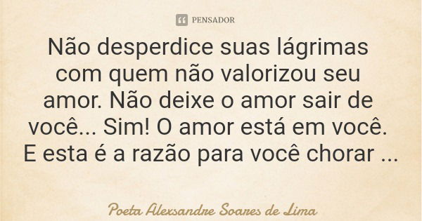 Não desperdice suas lágrimas com quem não valorizou seu amor. Não deixe o amor sair de você... Sim! O amor está em você. E esta é a razão para você chorar de fe... Frase de Poeta Alexsandre Soares de Lima.