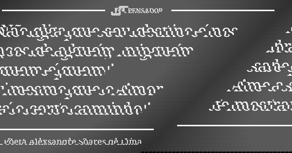 Não diga que seu destino é nos braços de alguém, ninguém sabe quem é quem! Ame a si mesmo que o Amor te mostrará o certo caminho!... Frase de Poeta Alexsandre Soares de Lima.