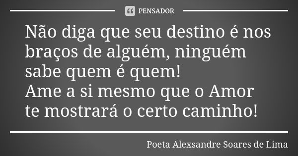 Não diga que seu destino é nos braços de alguém, ninguém sabe quem é quem! Ame a si mesmo que o Amor te mostrará o certo caminho!... Frase de Poeta Alexsandre Soares de Lima.